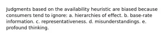 Judgments based on the availability heuristic are biased because consumers tend to ignore: a. hierarchies of effect. b. base-rate information. c. representativeness. d. misunderstandings. e. profound thinking.