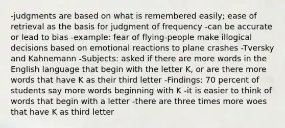 -judgments are based on what is remembered easily; ease of retrieval as the basis for judgment of frequency -can be accurate or lead to bias -example: fear of flying-people make illogical decisions based on emotional reactions to plane crashes -Tversky and Kahnemann -Subjects: asked if there are more words in the English language that begin with the letter K, or are there more words that have K as their third letter -Findings: 70 percent of students say more words beginning with K -it is easier to think of words that begin with a letter -there are three times more woes that have K as third letter