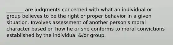 _______ are judgments concerned with what an individual or group believes to be the right or proper behavior in a given situation. Involves assessment of another person's moral character based on how he or she conforms to moral convictions established by the individual &/or group.