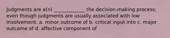 Judgments are a(n) _____________ the decision-making process; even though judgments are usually associated with low involvement. a. minor outcome of b. critical input into c. major outcome of d. affective component of