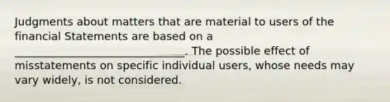 Judgments about matters that are material to users of the financial Statements are based on a _______________________________. The possible effect of misstatements on specific individual users, whose needs may vary widely, is not considered.