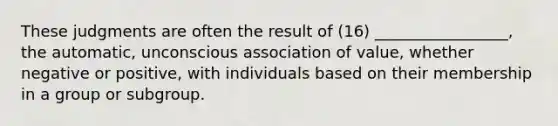 These judgments are often the result of (16) _________________, the automatic, unconscious association of value, whether negative or positive, with individuals based on their membership in a group or subgroup.