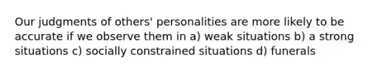 Our judgments of others' personalities are more likely to be accurate if we observe them in a) weak situations b) a strong situations c) socially constrained situations d) funerals