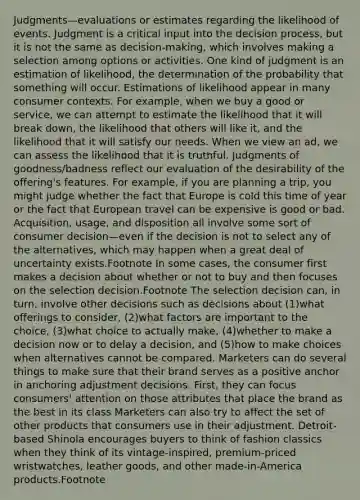 Judgments—evaluations or estimates regarding the likelihood of events. Judgment is a critical input into the decision process, but it is not the same as decision-making, which involves making a selection among options or activities. One kind of judgment is an estimation of likelihood, the determination of the probability that something will occur. Estimations of likelihood appear in many consumer contexts. For example, when we buy a good or service, we can attempt to estimate the likelihood that it will break down, the likelihood that others will like it, and the likelihood that it will satisfy our needs. When we view an ad, we can assess the likelihood that it is truthful. Judgments of goodness/badness reflect our evaluation of the desirability of the offering's features. For example, if you are planning a trip, you might judge whether the fact that Europe is cold this time of year or the fact that European travel can be expensive is good or bad. Acquisition, usage, and disposition all involve some sort of consumer decision—even if the decision is not to select any of the alternatives, which may happen when a great deal of uncertainty exists.Footnote In some cases, the consumer first makes a decision about whether or not to buy and then focuses on the selection decision.Footnote The selection decision can, in turn, involve other decisions such as decisions about (1)what offerings to consider, (2)what factors are important to the choice, (3)what choice to actually make, (4)whether to make a decision now or to delay a decision, and (5)how to make choices when alternatives cannot be compared. Marketers can do several things to make sure that their brand serves as a positive anchor in anchoring adjustment decisions. First, they can focus consumers' attention on those attributes that place the brand as the best in its class Marketers can also try to affect the set of other products that consumers use in their adjustment. Detroit-based Shinola encourages buyers to think of fashion classics when they think of its vintage-inspired, premium-priced wristwatches, leather goods, and other made-in-America products.Footnote