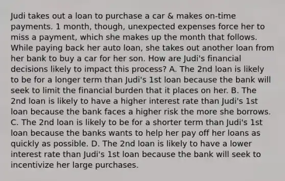 Judi takes out a loan to purchase a car & makes on-time payments. 1 month, though, unexpected expenses force her to miss a payment, which she makes up the month that follows. While paying back her auto loan, she takes out another loan from her bank to buy a car for her son. How are Judi's financial decisions likely to impact this process? A. The 2nd loan is likely to be for a longer term than Judi's 1st loan because the bank will seek to limit the financial burden that it places on her. B. The 2nd loan is likely to have a higher interest rate than Judi's 1st loan because the bank faces a higher risk the more she borrows. C. The 2nd loan is likely to be for a shorter term than Judi's 1st loan because the banks wants to help her pay off her loans as quickly as possible. D. The 2nd loan is likely to have a lower interest rate than Judi's 1st loan because the bank will seek to incentivize her large purchases.