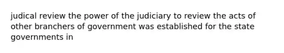 judical review the power of the judiciary to review the acts of other branchers of government was established for the state governments in