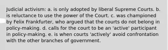 Judicial activism: a. is only adopted by liberal Supreme Courts. b. is reluctance to use the power of the Court. c. was championed by Felix Frankfurter, who argued that the courts do not belong in policy-making. d. calls for the court to be an 'active' participant in policy-making. e. is when courts 'actively' avoid confrontation with the other branches of government.