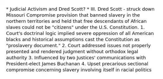 * Judicial Activism and Dred Scott? * III. Dred Scott - struck down Missouri Compromise provision that banned slavery in the northern territories and held that free descendants of African slaves could not be "citizens" under the U.S. Constitution. 1. Court's doctrinal logic implied severe oppression of all American blacks and historical assumptions cast the Constitution as "proslavery document." 2. Court addressed issues not properly presented and rendered judgment without orthodox legal authority 3. Influenced by two Justices' communications with President-elect James Buchanan 4. Upset precarious sectional compromise concerning slavery involving itself in racial politics