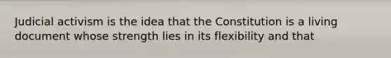 Judicial activism is the idea that the Constitution is a living document whose strength lies in its flexibility and that
