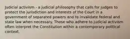 Judicial activism - a judicial philosophy that calls for judges to protect the jurisdiction and interests of the Court in a government of separated powers and to invalidate federal and state law when necessary. Those who adhere to judicial activism often interpret the Constitution within a contemporary political context.