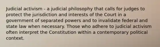 Judicial activism - a judicial philosophy that calls for judges to protect the jurisdiction and interests of the Court in a government of separated powers and to invalidate federal and state law when necessary. Those who adhere to judicial activism often interpret the Constitution within a contemporary political context.