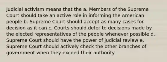 Judicial activism means that the a. Members of the Supreme Court should take an active role in informing the American people b. Supreme Court should accept as many cases for decision as it can c. Courts should defer to decisions made by the elected representatives of the people whenever possible d. Supreme Court should have the power of judicial review e. Supreme Court should actively check the other branches of government when they exceed their authority