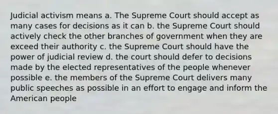 Judicial activism means a. The Supreme Court should accept as many cases for decisions as it can b. the Supreme Court should actively check the other branches of government when they are exceed their authority c. the Supreme Court should have the power of judicial review d. the court should defer to decisions made by the elected representatives of the people whenever possible e. the members of the Supreme Court delivers many public speeches as possible in an effort to engage and inform the American people