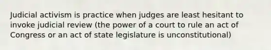 Judicial activism is practice when judges are least hesitant to invoke judicial review (the power of a court to rule an act of Congress or an act of state legislature is unconstitutional)