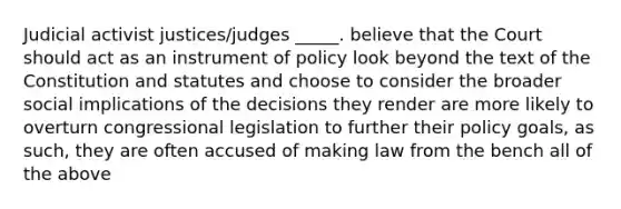 Judicial activist justices/judges _____. believe that the Court should act as an instrument of policy look beyond the text of the Constitution and statutes and choose to consider the broader social implications of the decisions they render are more likely to overturn congressional legislation to further their policy goals, as such, they are often accused of making law from the bench all of the above