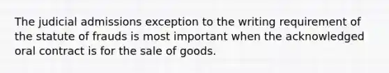 The judicial admissions exception to the writing requirement of the statute of frauds is most important when the acknowledged oral contract is for the sale of goods.