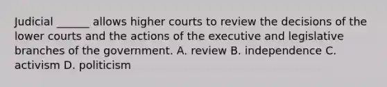 Judicial ______ allows higher courts to review the decisions of the lower courts and the actions of the executive and legislative branches of the government. A. review B. independence C. activism D. politicism