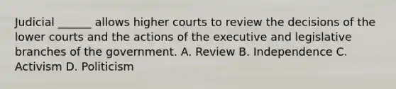 Judicial ______ allows higher courts to review the decisions of the lower courts and the actions of the executive and legislative branches of the government. A. Review B. Independence C. Activism D. Politicism