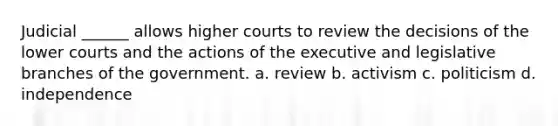 Judicial ______ allows higher courts to review the decisions of the lower courts and the actions of the executive and legislative branches of the government. a. review b. activism c. politicism d. independence