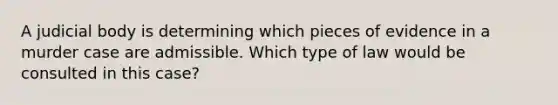 A judicial body is determining which pieces of evidence in a murder case are admissible. Which type of law would be consulted in this case?