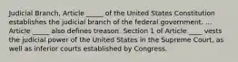 Judicial Branch, Article _____ of the United States Constitution establishes the judicial branch of the federal government. ... Article _____ also defines treason. Section 1 of Article ____ vests the judicial power of the United States in the Supreme Court, as well as inferior courts established by Congress.