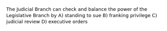 The Judicial Branch can check and balance the power of the Legislative Branch by A) standing to sue B) franking privilege C) judicial review D) executive orders