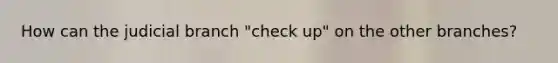 How can the judicial branch "check up" on the other branches?