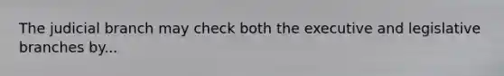 The judicial branch may check both the executive and legislative branches by...