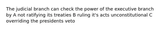 The judicial branch can check the power of the executive branch by A not ratifying its treaties B ruling it's acts unconstitutional C overriding the presidents veto