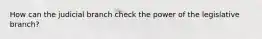 How can the judicial branch check the power of the legislative branch?