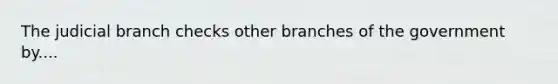 The judicial branch checks other branches of the government by....