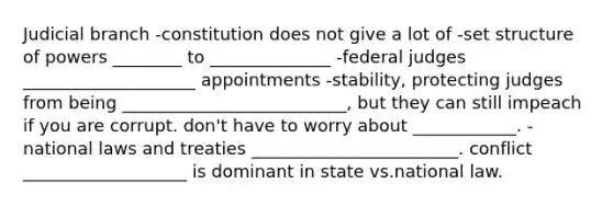 Judicial branch -constitution does not give a lot of -set structure of powers ________ to ______________ -federal judges ____________________ appointments -stability, protecting judges from being __________________________, but they can still impeach if you are corrupt. don't have to worry about ____________. -national laws and treaties ________________________. conflict ___________________ is dominant in state vs.national law.