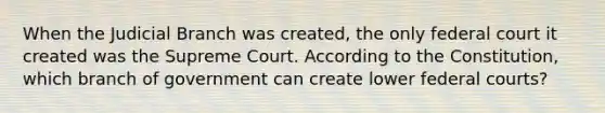 When the Judicial Branch was created, the only federal court it created was the Supreme Court. According to the Constitution, which branch of government can create lower federal courts?