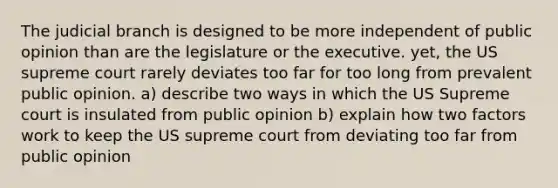 The judicial branch is designed to be more independent of public opinion than are the legislature or the executive. yet, the US supreme court rarely deviates too far for too long from prevalent public opinion. a) describe two ways in which the US Supreme court is insulated from public opinion b) explain how two factors work to keep the US supreme court from deviating too far from public opinion