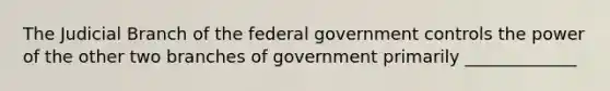 The Judicial Branch of the federal government controls the power of the other two branches of government primarily _____________