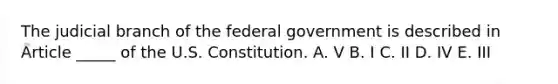 The judicial branch of the federal government is described in Article _____ of the U.S. Constitution. A. V B. I C. II D. IV E. III