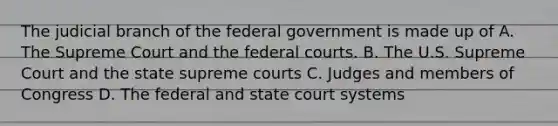 The judicial branch of the federal government is made up of A. The Supreme Court and the <a href='https://www.questionai.com/knowledge/kzzdxYQ4u6-federal-courts' class='anchor-knowledge'>federal courts</a>. B. The U.S. Supreme Court and the state supreme courts C. Judges and members of Congress D. The federal and state court systems