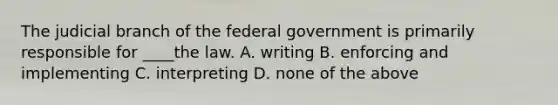 The judicial branch of the federal government is primarily responsible for ____the law. A. writing B. enforcing and implementing C. interpreting D. none of the above