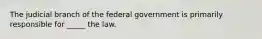 The judicial branch of the federal government is primarily responsible for _____ the law.