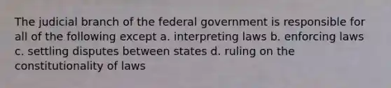 The judicial branch of the federal government is responsible for all of the following except a. interpreting laws b. enforcing laws c. settling disputes between states d. ruling on the constitutionality of laws