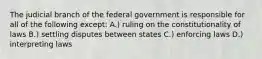 The judicial branch of the federal government is responsible for all of the following except: A.) ruling on the constitutionality of laws B.) settling disputes between states C.) enforcing laws D.) interpreting laws