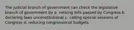 The judicial branch of government can check the legislative branch of government by a. vetoing bills passed by Congress b. declaring laws unconstitutional c. calling special sessions of Congress d. reducing congressional budgets