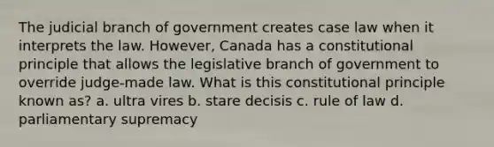 The judicial branch of government creates case law when it interprets the law. However, Canada has a constitutional principle that allows the legislative branch of government to override judge-made law. What is this constitutional principle known as? a. ultra vires b. stare decisis c. rule of law d. parliamentary supremacy