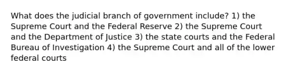 What does the judicial branch of government include? 1) the Supreme Court and the Federal Reserve 2) the Supreme Court and the Department of Justice 3) the state courts and the Federal Bureau of Investigation 4) the Supreme Court and all of the lower federal courts