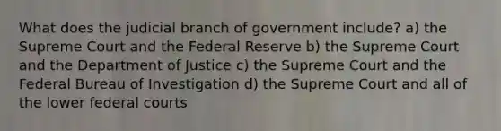 What does the judicial branch of government include? a) the Supreme Court and the Federal Reserve b) the Supreme Court and the Department of Justice c) the Supreme Court and the Federal Bureau of Investigation d) the Supreme Court and all of the lower federal courts