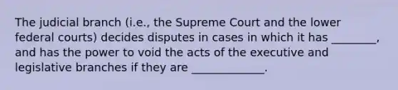 The judicial branch (i.e., the Supreme Court and the lower federal courts) decides disputes in cases in which it has ________, and has the power to void the acts of the executive and legislative branches if they are _____________.