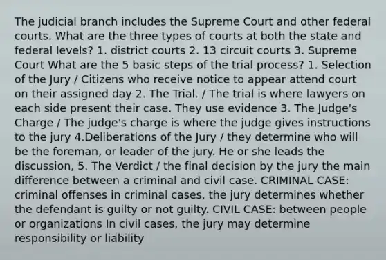 The judicial branch includes the Supreme Court and other federal courts. What are the three types of courts at both the state and federal levels? 1. district courts 2. 13 circuit courts 3. Supreme Court What are the 5 basic steps of the trial process? 1. Selection of the Jury / Citizens who receive notice to appear attend court on their assigned day 2. The Trial. / The trial is where lawyers on each side present their case. They use evidence 3. The Judge's Charge / The judge's charge is where the judge gives instructions to the jury 4.Deliberations of the Jury / they determine who will be the foreman, or leader of the jury. He or she leads the discussion, 5. The Verdict / the final decision by the jury the main difference between a criminal and civil case. CRIMINAL CASE: criminal offenses in criminal cases, the jury determines whether the defendant is guilty or not guilty. CIVIL CASE: between people or organizations In civil cases, the jury may determine responsibility or liability