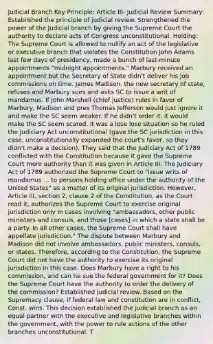 Judicial Branch Key Principle: Article III- Judicial Review Summary: Established the principle of judicial review. Strengthened the power of the Judicial branch by giving the Supreme Court the authority to declare acts of Congress unconstitutional. Holding: The Supreme Court is allowed to nullify an act of the legislative or executive branch that violates the Constitution John Adams last few days of presidency, made a bunch of last-minute appointments "midnight appointments." Marbury received an appointment but the Secretary of State didn't deliver his job commissions on time. James Madison, the new secretary of state, refuses and Marbury sues and asks SC to issue a writ of mandamus. If John Marshall (chief justice) rules in favor of Marbury, Madison and pres Thomas Jefferson would just ignore it and make the SC seem weaker. If he didn't order it, it would make the SC seem scared. It was a lose lose situation so he ruled the Judiciary Act unconstitutional (gave the SC jurisdiction in this case, unconstitutionally expanded the court's favor, so they didn't make a decision). They said that the Judiciary Act of 1789 conflicted with the Constitution because it gave the Supreme Court more authority than it was given in Article III. The Judiciary Act of 1789 authorized the Supreme Court to "issue writs of mandamus ... to persons holding office under the authority of the United States" as a matter of its original jurisdiction. However, Article III, section 2, clause 2 of the Constitution, as the Court read it, authorizes the Supreme Court to exercise original jurisdiction only in cases involving "ambassadors, other public ministers and consuls, and those [cases] in which a state shall be a party. In all other cases, the Supreme Court shall have appellate jurisdiction." The dispute between Marbury and Madison did not involve ambassadors, public ministers, consuls, or states. Therefore, according to the Constitution, the Supreme Court did not have the authority to exercise its original jurisdiction in this case. Does Marbury have a right to his commission, and can he sue the federal government for it? Does the Supreme Court have the authority to order the delivery of the commission? Established judicial review. Based on the Supremacy clause, if federal law and constitution are in conflict, Const. wins. This decision established the judicial branch as an equal partner with the executive and legislative branches within the government, with the power to rule actions of the other branches unconstitutional. T