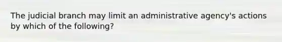 The judicial branch may limit an administrative agency's actions by which of the following?