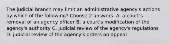 The judicial branch may limit an administrative agency's actions by which of the following? Choose 2 answers. A. a court's removal of an agency officer B. a court's modification of the agency's authority C. judicial review of the agency's regulations D. judicial review of the agency's orders on appeal